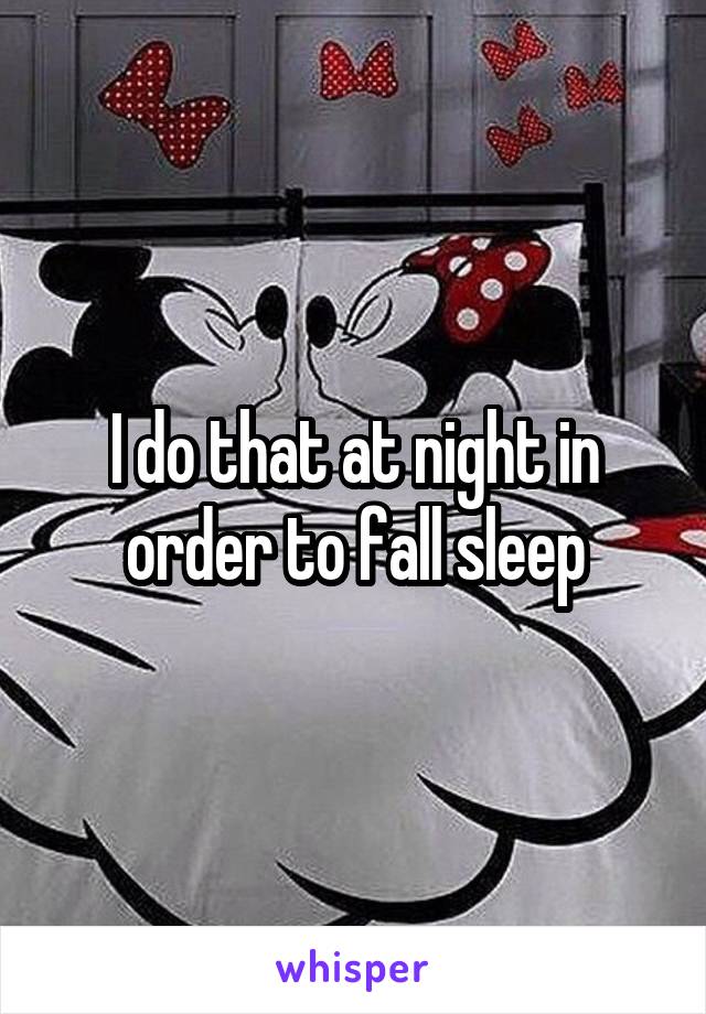 I do that at night in order to fall sleep