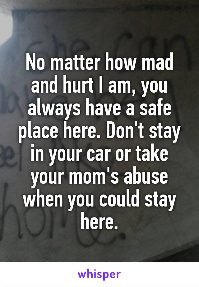 No matter how mad and hurt I am, you always have a safe place here. Don't stay in your car or take your mom's abuse when you could stay here.