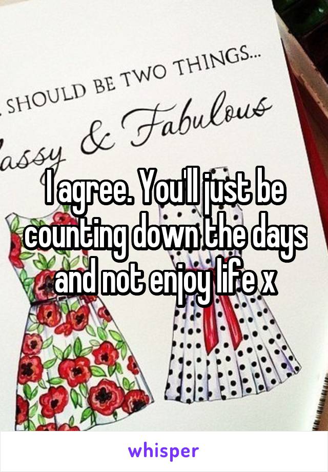 I agree. You'll just be counting down the days and not enjoy life x