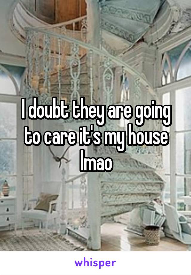 I doubt they are going to care it's my house lmao