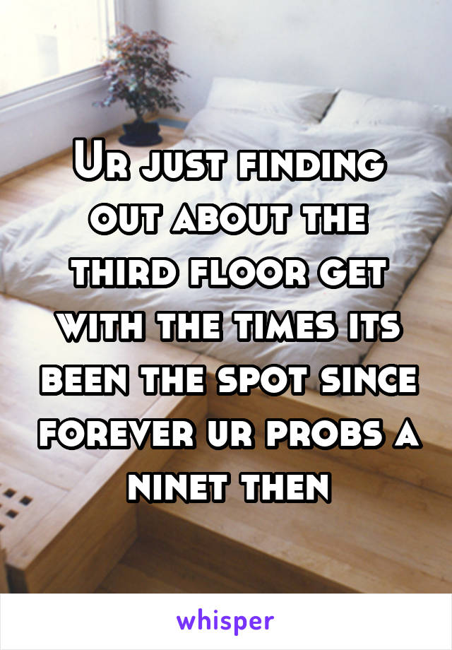 Ur just finding out about the third floor get with the times its been the spot since forever ur probs a ninet then