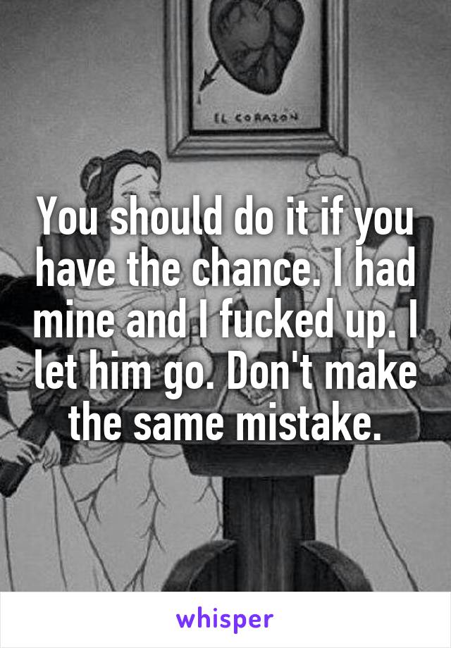 You should do it if you have the chance. I had mine and I fucked up. I let him go. Don't make the same mistake.