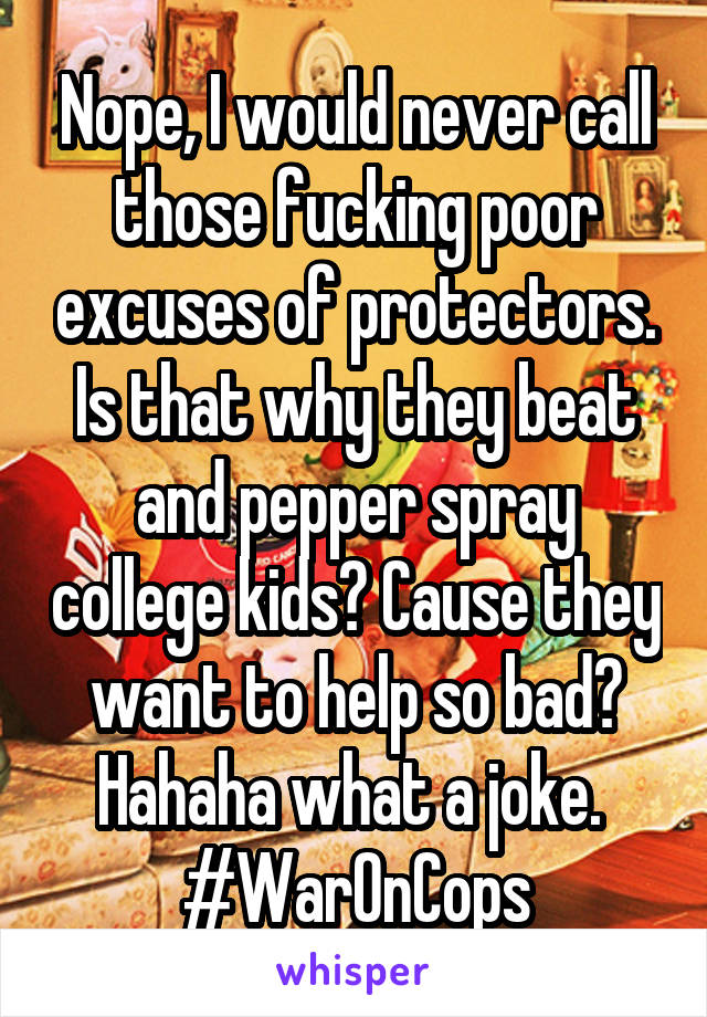 Nope, I would never call those fucking poor excuses of protectors. Is that why they beat and pepper spray college kids? Cause they want to help so bad? Hahaha what a joke. 
#WarOnCops