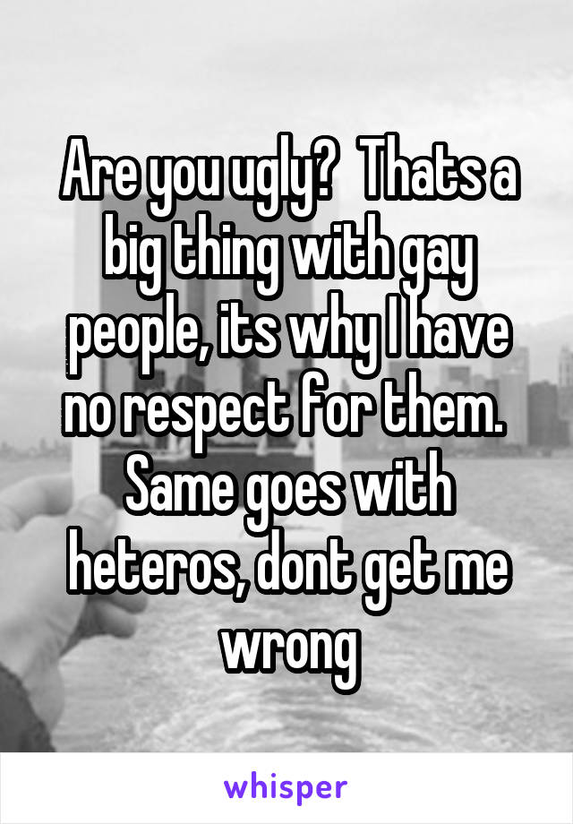 Are you ugly?  Thats a big thing with gay people, its why I have no respect for them.  Same goes with heteros, dont get me wrong