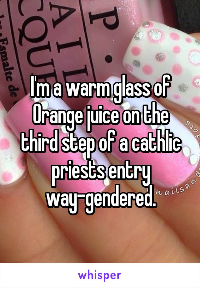 I'm a warm glass of Orange juice on the third step of a cathlic priests entry way-gendered.