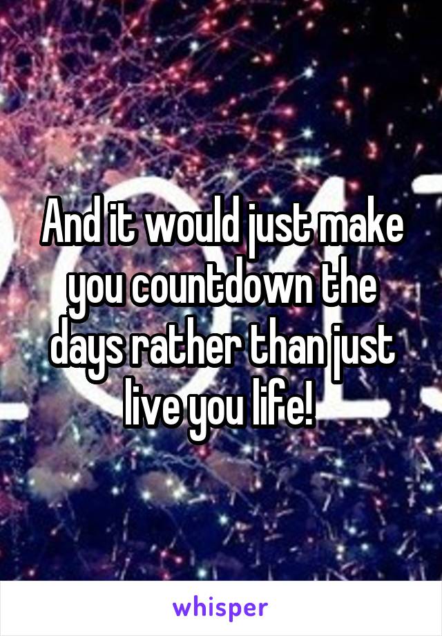 And it would just make you countdown the days rather than just live you life! 