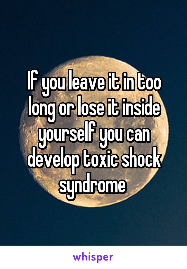 If you leave it in too long or lose it inside yourself you can develop toxic shock syndrome 