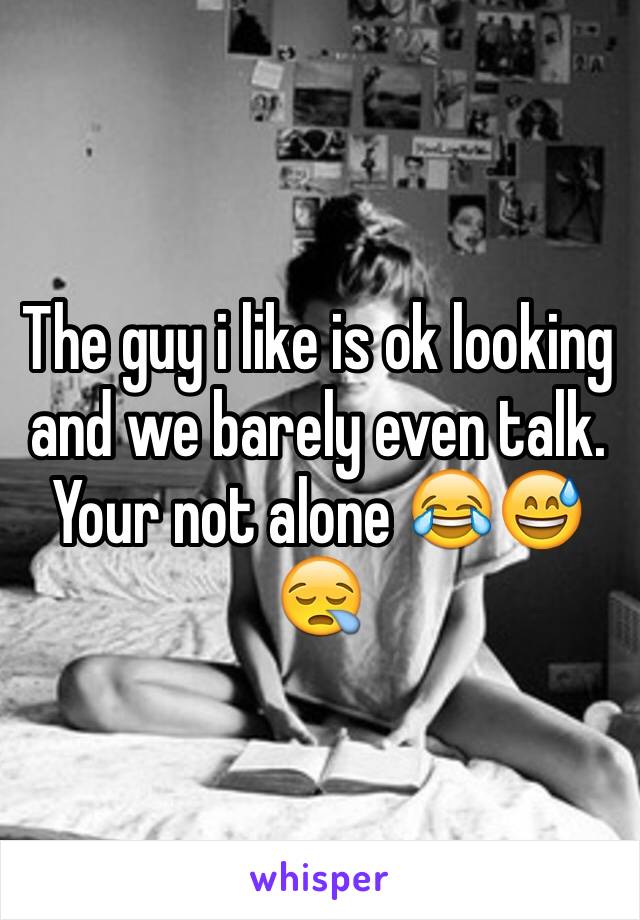 The guy i like is ok looking and we barely even talk. Your not alone 😂😅😪