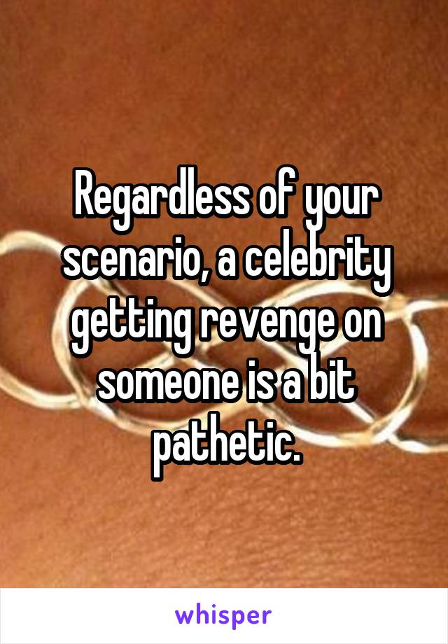 Regardless of your scenario, a celebrity getting revenge on someone is a bit pathetic.