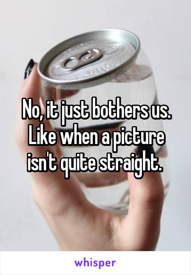 No, it just bothers us. Like when a picture isn't quite straight. 