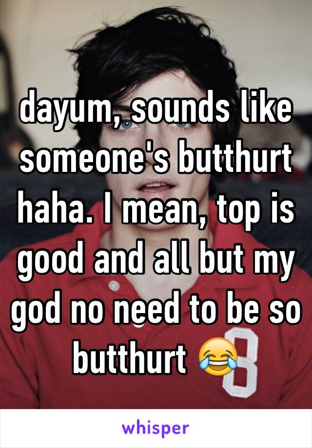 dayum, sounds like someone's butthurt haha. I mean, top is good and all but my god no need to be so butthurt 😂