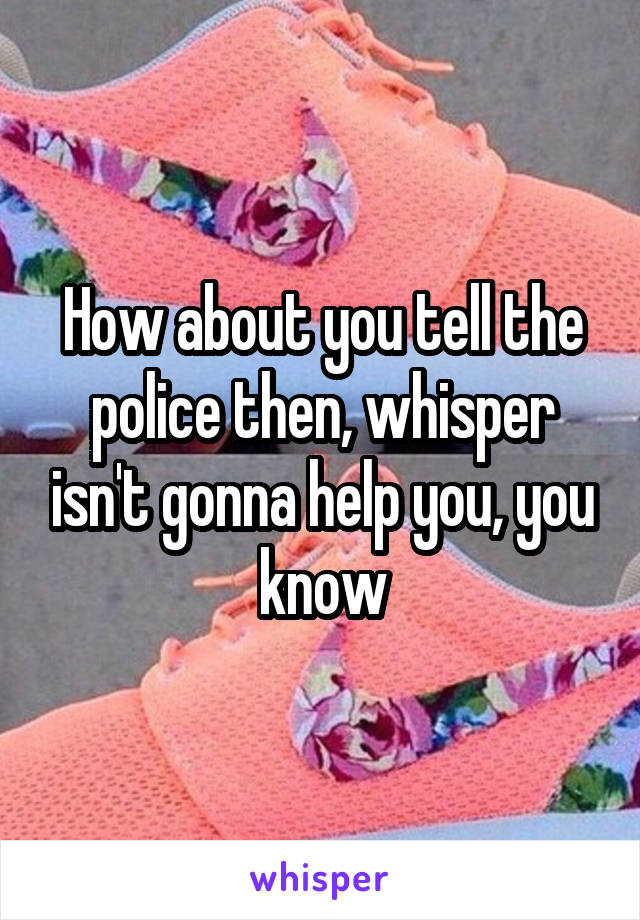 How about you tell the police then, whisper isn't gonna help you, you know