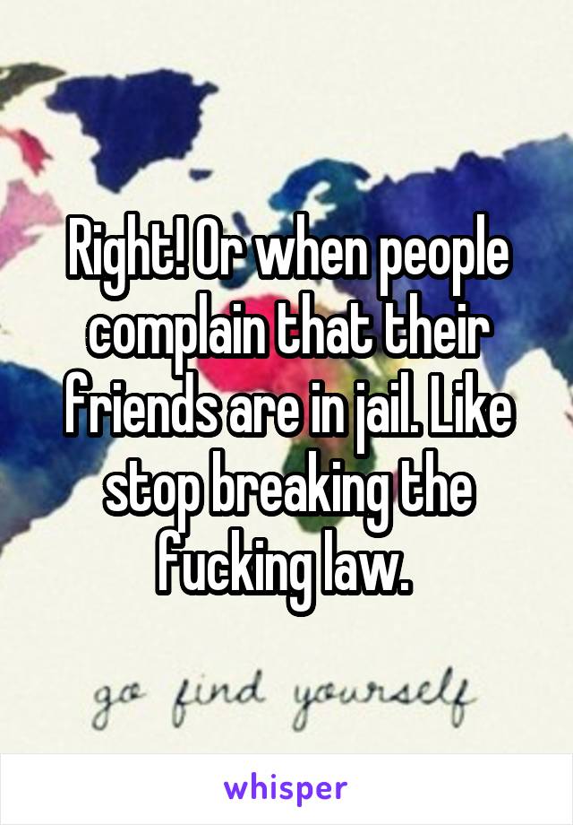 Right! Or when people complain that their friends are in jail. Like stop breaking the fucking law. 