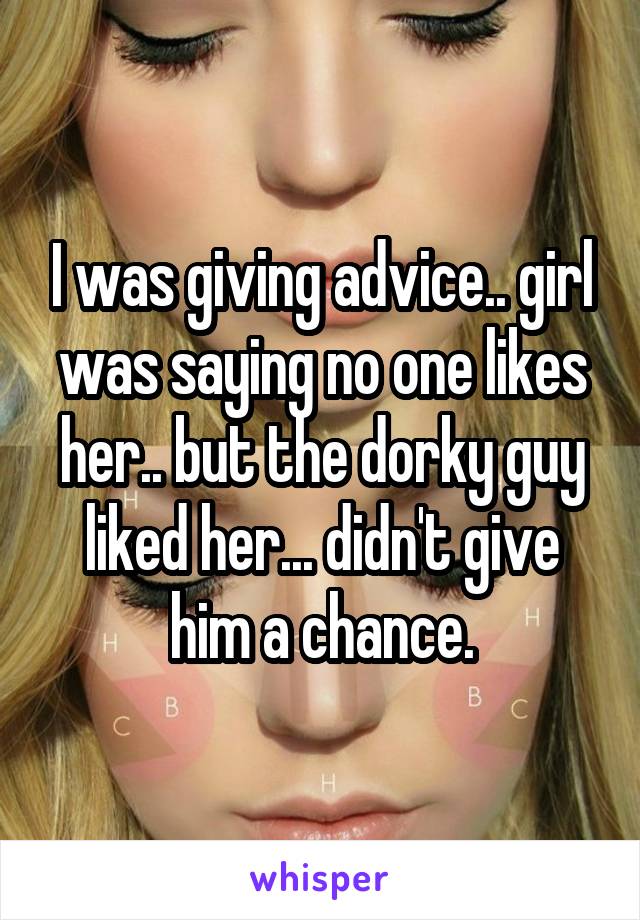 I was giving advice.. girl was saying no one likes her.. but the dorky guy liked her... didn't give him a chance.