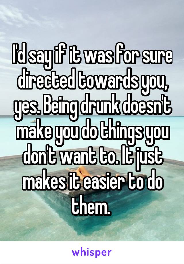 I'd say if it was for sure directed towards you, yes. Being drunk doesn't make you do things you don't want to. It just makes it easier to do them. 