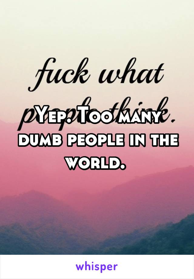 Yep. Too many dumb people in the world. 
