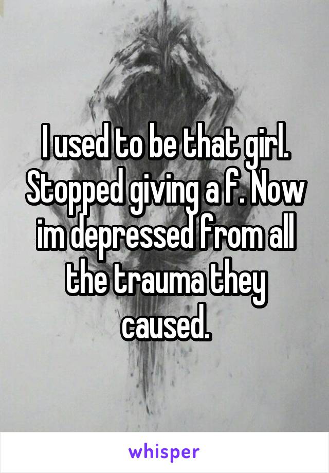 I used to be that girl. Stopped giving a f. Now im depressed from all the trauma they caused.