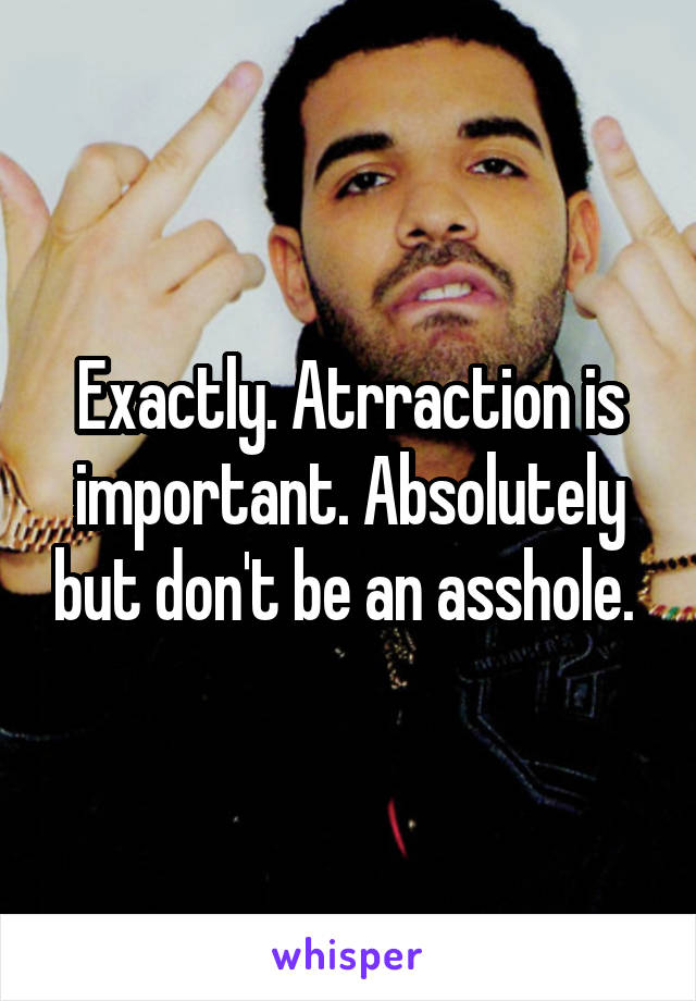Exactly. Atrraction is important. Absolutely but don't be an asshole. 