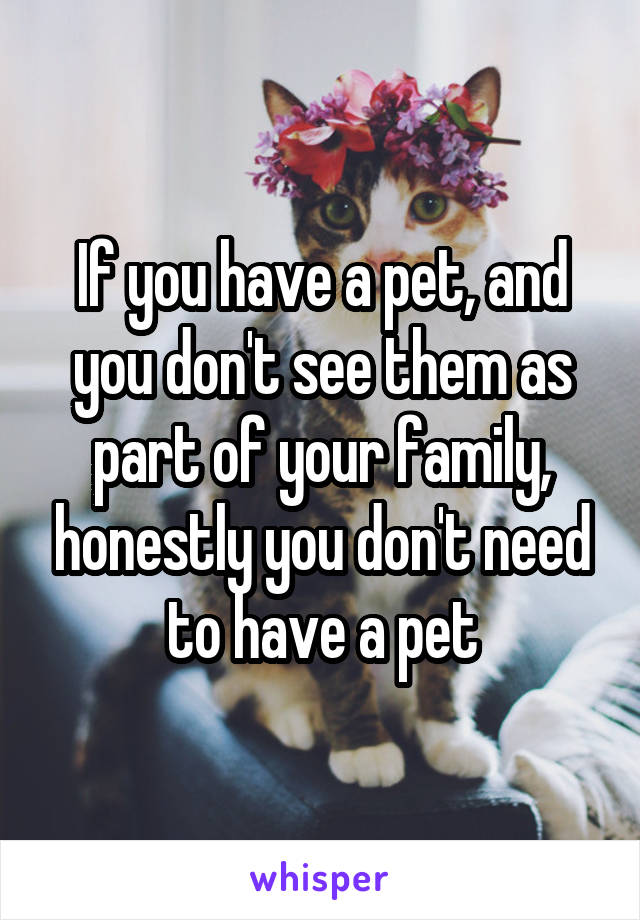 If you have a pet, and you don't see them as part of your family, honestly you don't need to have a pet