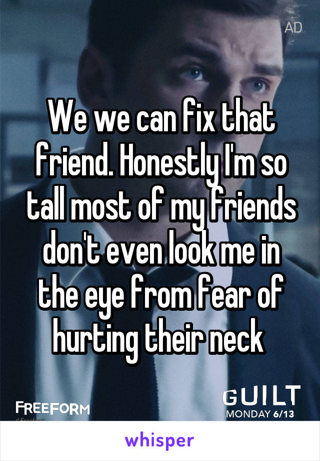 We we can fix that friend. Honestly I'm so tall most of my friends don't even look me in the eye from fear of hurting their neck 