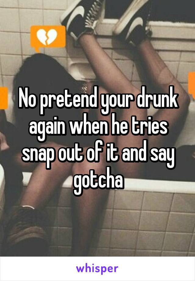 No pretend your drunk again when he tries snap out of it and say gotcha