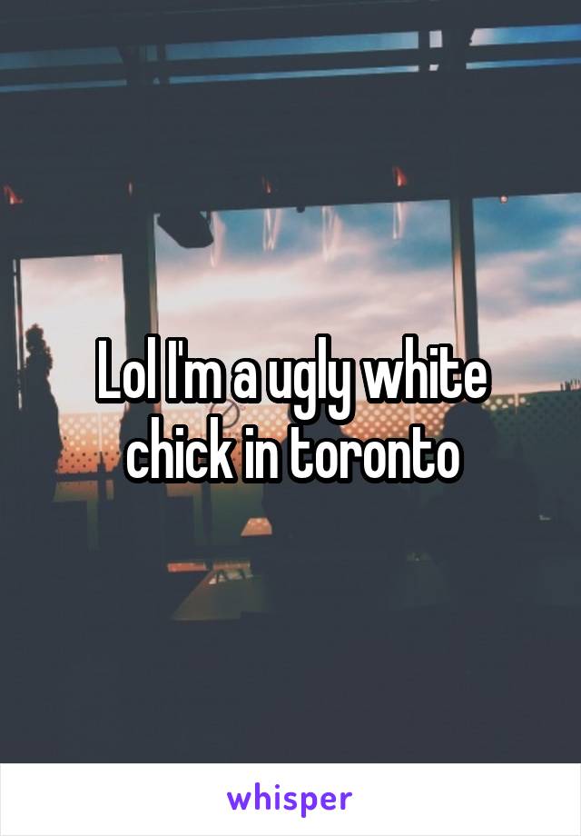 Lol I'm a ugly white chick in toronto