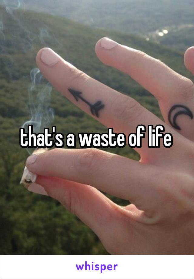 that's a waste of life 