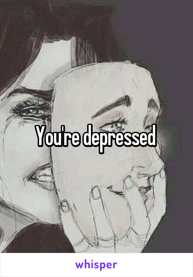 You're depressed 