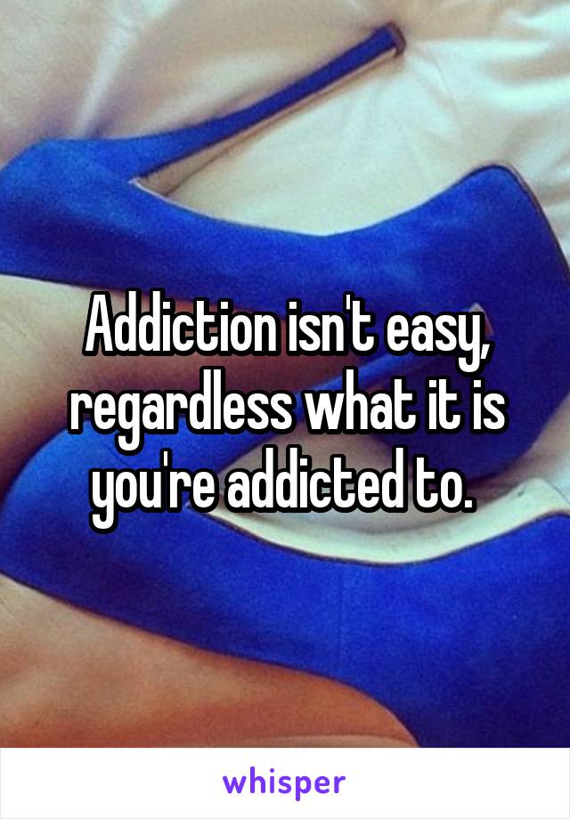 Addiction isn't easy, regardless what it is you're addicted to. 
