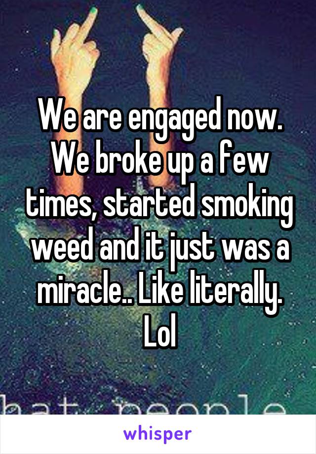 We are engaged now. We broke up a few times, started smoking weed and it just was a miracle.. Like literally. Lol