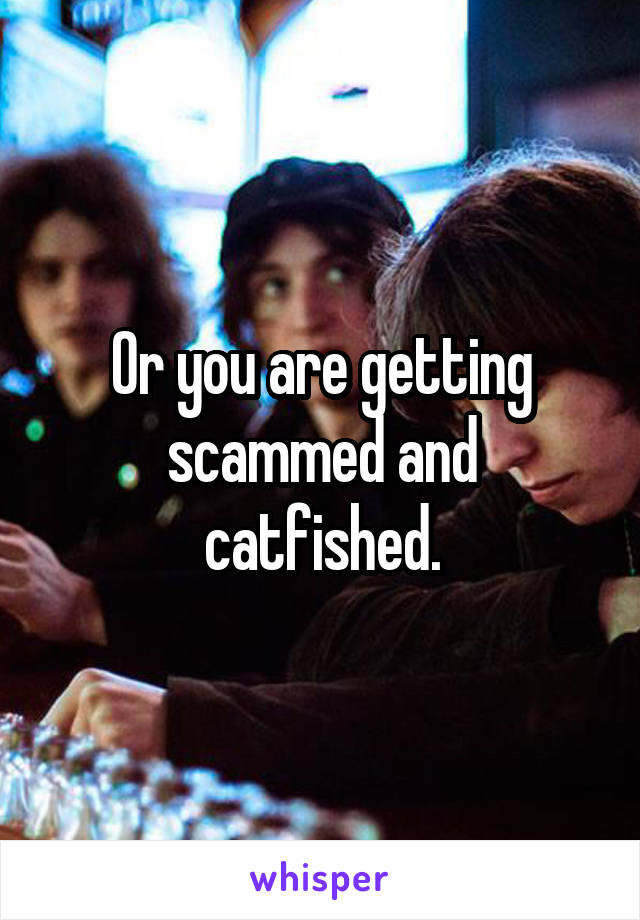 Or you are getting scammed and catfished.