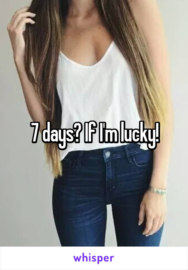7 days? If I'm lucky!