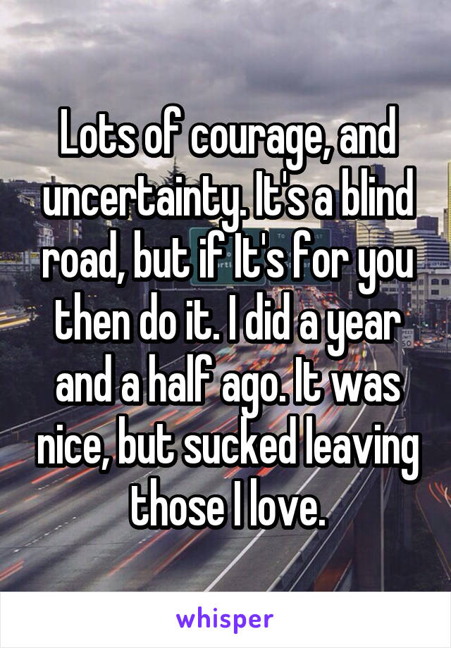 Lots of courage, and uncertainty. It's a blind road, but if It's for you then do it. I did a year and a half ago. It was nice, but sucked leaving those I love.