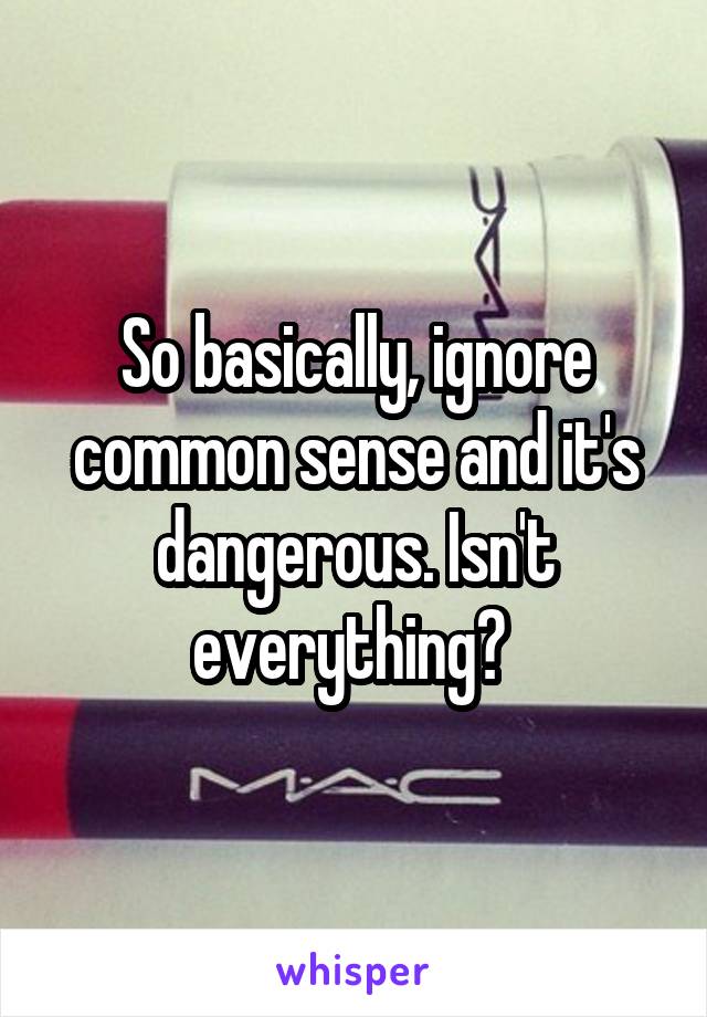 So basically, ignore common sense and it's dangerous. Isn't everything? 