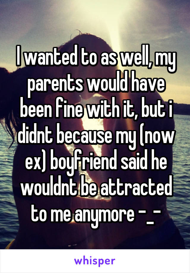 I wanted to as well, my parents would have been fine with it, but i didnt because my (now ex) boyfriend said he wouldnt be attracted to me anymore -_-