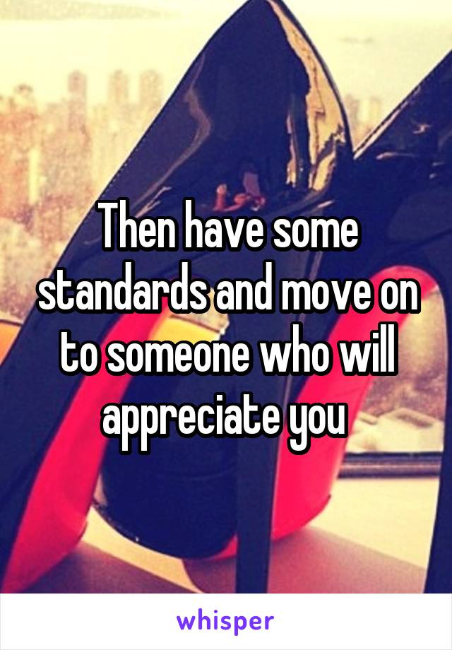 Then have some standards and move on to someone who will appreciate you 