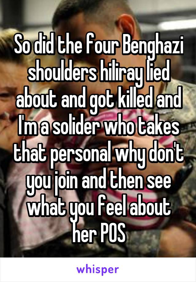 So did the four Benghazi shoulders hiliray lied about and got killed and I'm a solider who takes that personal why don't you join and then see what you feel about her POS