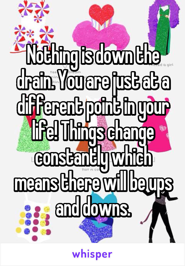 Nothing is down the drain. You are just at a different point in your life! Things change constantly which means there will be ups and downs.