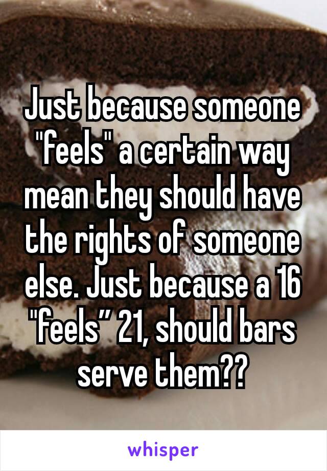 Just because someone "feels" a certain way mean they should have the rights of someone else. Just because a 16 "feels” 21, should bars serve them??