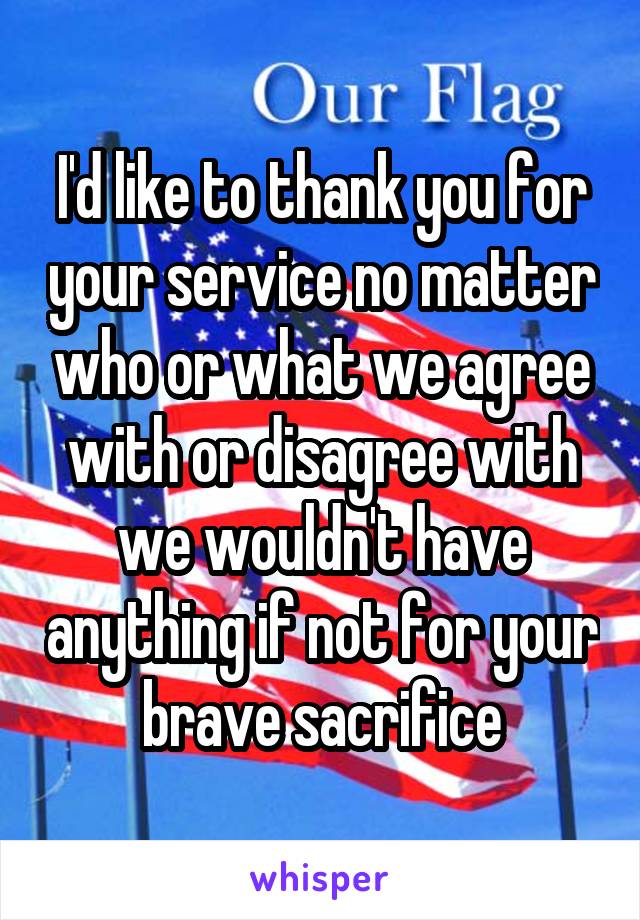I'd like to thank you for your service no matter who or what we agree with or disagree with we wouldn't have anything if not for your brave sacrifice