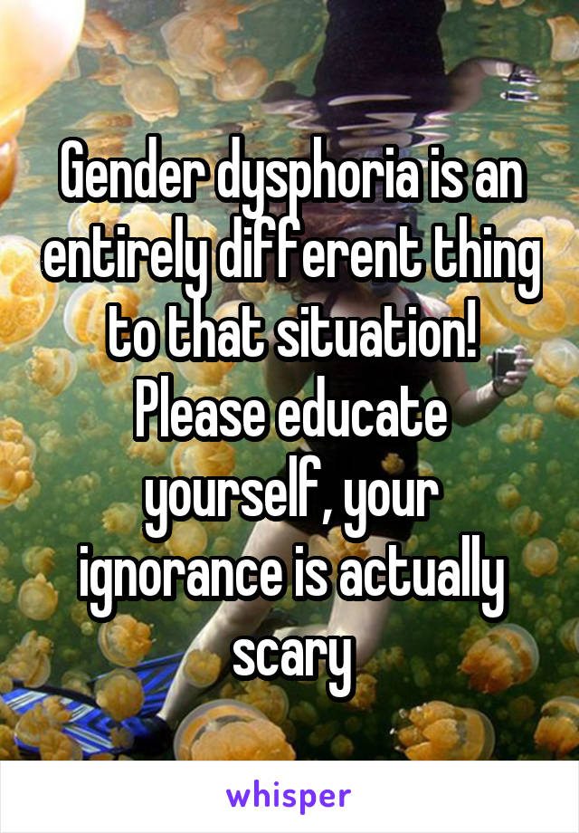 Gender dysphoria is an entirely different thing to that situation! Please educate yourself, your ignorance is actually scary