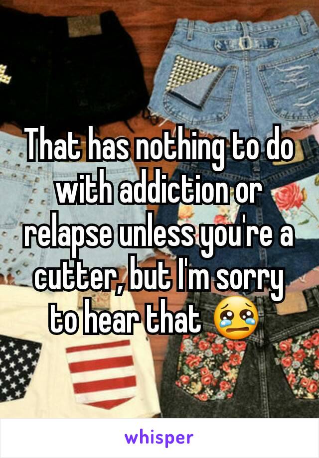 That has nothing to do with addiction or relapse unless you're a cutter, but I'm sorry to hear that 😢 