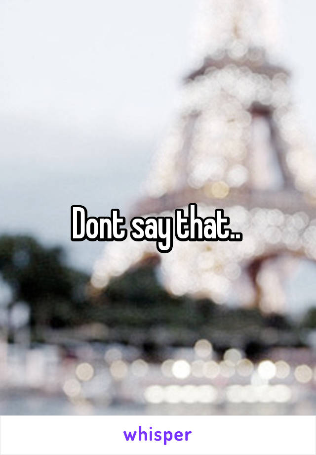 Dont say that.. 