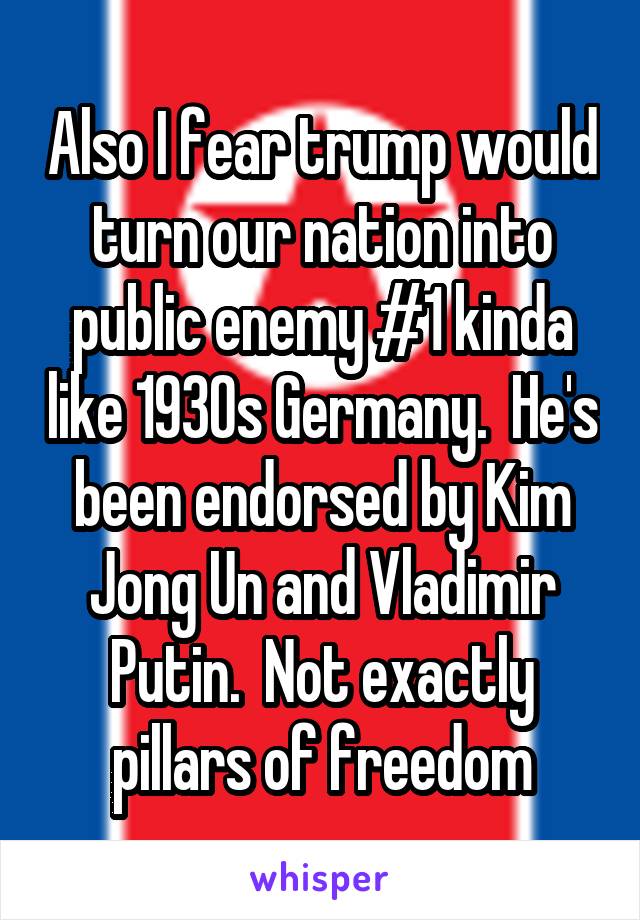 Also I fear trump would turn our nation into public enemy #1 kinda like 1930s Germany.  He's been endorsed by Kim Jong Un and Vladimir Putin.  Not exactly pillars of freedom