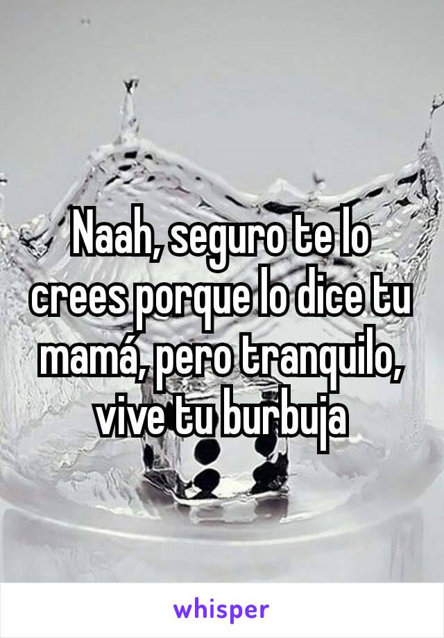 Naah, seguro te lo crees porque lo dice tu mamá, pero tranquilo, vive tu burbuja