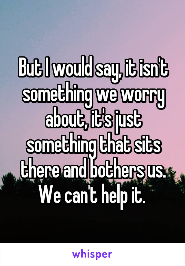 But I would say, it isn't something we worry about, it's just something that sits there and bothers us. We can't help it. 