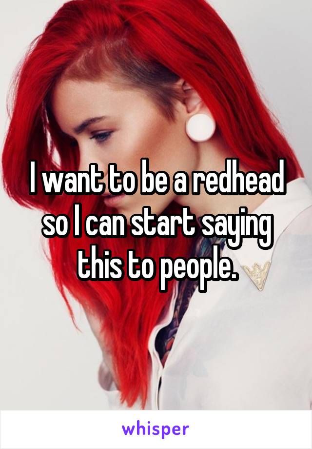 I want to be a redhead so I can start saying this to people.