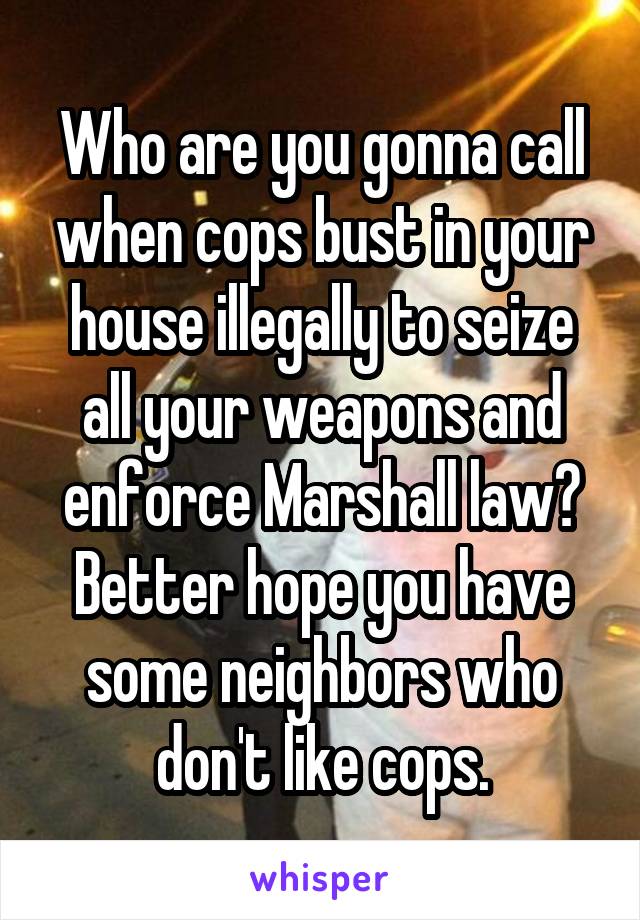 Who are you gonna call when cops bust in your house illegally to seize all your weapons and enforce Marshall law? Better hope you have some neighbors who don't like cops.