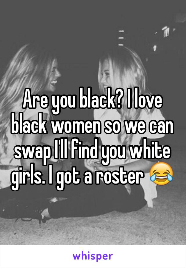 Are you black? I love black women so we can swap I'll find you white girls. I got a roster 😂