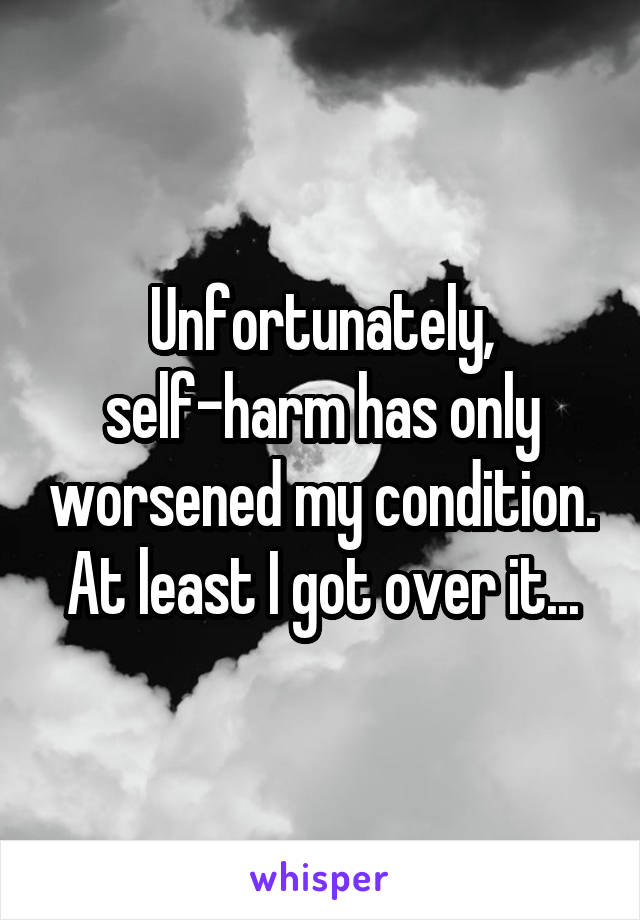 Unfortunately, self-harm has only worsened my condition. At least I got over it...
